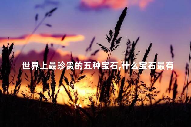 世界上最珍贵的五种宝石，什么宝石最有收藏价值