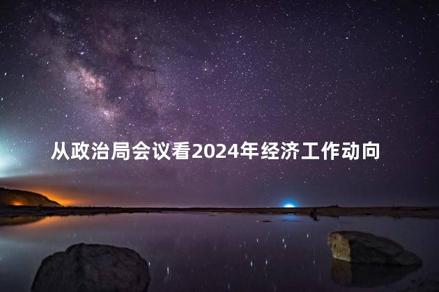 从政治局会议看2024年经济工作动向，2024经济新动向