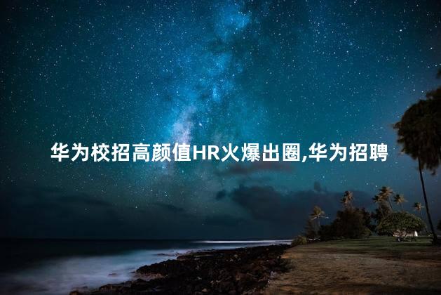 华为校招高颜值HR火爆出圈，华为招聘吗