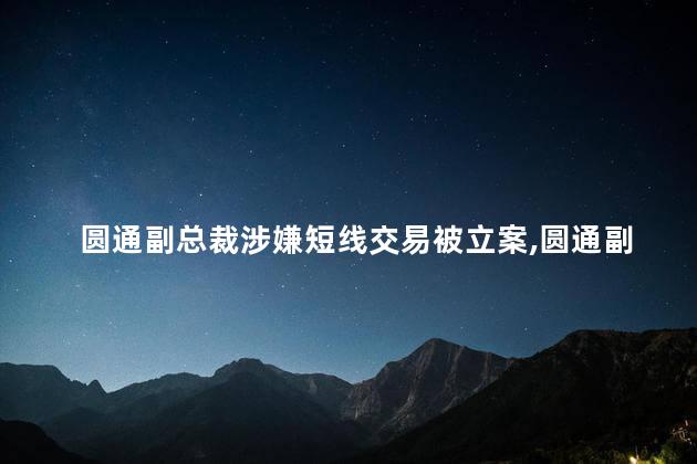 圆通副总裁涉嫌短线交易被立案，圆通副总裁涉嫌短线交易真的吗