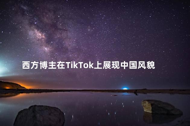 西方博主在TikTok上展现中国风貌