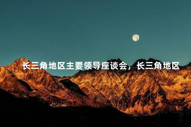 长三角地区主要领导座谈会，长三角地区主要领导座谈会什么内容