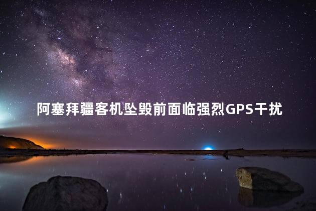 阿塞拜疆客机坠毁前面临强烈GPS干扰